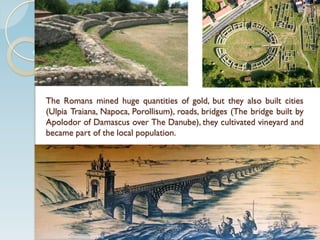 The Romans mined huge quantities of gold, but they also built cities
(Ulpia Traiana, Napoca, Porollisum), roads, bridges (The bridge built by
Apolodor of Damascus over The Danube), they cultivated vineyard and
became part of the local population.
 