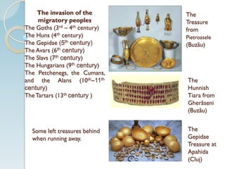 The invasion of the
migratory peoples
The Goths (3rd – 4th century)
The Huns (4th century)
The Gepidae (5th century)
The Avars (6th century)
The Slavs (7th century)
The Hungarians (9th century)
The Petchenegs, the Cumans,
and the Alans (10th–11th
century)
TheTartars (13th century )
Some left treasures behind
when running away.
The
Treasure
from
Pietroasele
(Buzău)
The
Gepidae
Treasure at
Apahida
(Cluj)
The
Hunnish
Tiara from
Gherăseni
(Buzău)
 