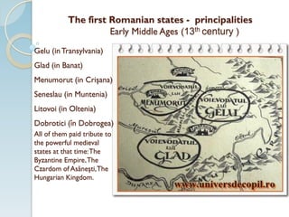 The first Romanian states - principalities
Early Middle Ages (13th century )
Gelu (inTransylvania)
Glad (in Banat)
Menumorut (in Crişana)
Seneslau (in Muntenia)
Litovoi (in Oltenia)
Dobrotici (în Dobrogea)
All of them paid tribute to
the powerful medieval
states at that time:The
Byzantine Empire,The
Czardom of Asăneşti,The
Hungarian Kingdom.
 