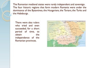 The Romanian medieval states were rarely independent and sovereign.
The four historic regions that form modern Romania were under the
dominance of the Byzantines, the Hungarians, the Tartars, the Turks and
the Habsburgs.
There were also rulers
who tried and even
succeeded, for a short
period of time, to
obtain the
independence of the
Romanian provinces.
 