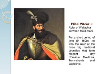 MihaiViteazul
Ruler of Wallachia
between 1593-1600
For a short period of
time (in 1600), he
was the ruler of the
three big medieval
countries that form
present day
Romania: Moldavia,
Transylvania and
Wallachia.
 