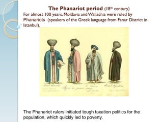The Phanariot period (18th century)
For almost 100 years, Moldavia and Wallachia were ruled by
Phanariots (speakers of the Greek language from Fanar District in
Istanbul).
The Phanariot rulers initiated tough taxation politics for the
population, which quickly led to poverty.
 