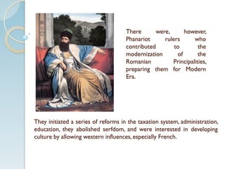 There were, however,
Phanariot rulers who
contributed to the
modernization of the
Romanian Principalities,
preparing them for Modern
Era.
They initiated a series of reforms in the taxation system, administration,
education, they abolished serfdom, and were interested in developing
culture by allowing western influences, especially French.
 