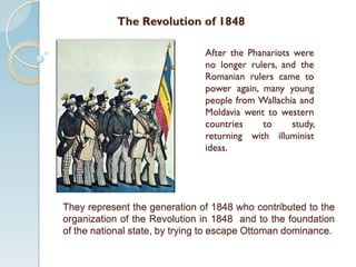 After the Phanariots were
no longer rulers, and the
Romanian rulers came to
power again, many young
people from Wallachia and
Moldavia went to western
countries to study,
returning with illuminist
ideas.
The Revolution of 1848
They represent the generation of 1848 who contributed to the
organization of the Revolution in 1848 and to the foundation
of the national state, by trying to escape Ottoman dominance.
 