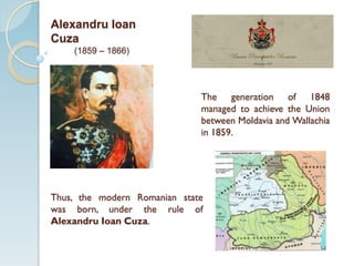 The generation of 1848
managed to achieve the Union
between Moldavia and Wallachia
in 1859.
Thus, the modern Romanian state
was born, under the rule of
Alexandru Ioan Cuza.
Alexandru Ioan
Cuza
(1859 – 1866)
 