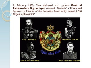 In February 1866, Cuza abdicated and prince Carol of
Hohenzollern Sigmaringen received Romania‘ s Crown and
became the founder of the Romanian Royal family, named „Casa
Regală a României”
 