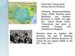 World War II meant great
territory loss for Romania
Following Ribbentrop-Molotov
Treaty (1939), Romania loses
Basarabia and Northern
Bucovina, to USSR, and after
the Vienna Dictate (1940),
Transylvania was given to
Horthyst Hungary and
Cadrilaterul to Bulgaria.
Romania takes on, together with
Germany, the task of liberating
Basarabia and Northern Bucovina, by
joining the war against USSR on the
22nd June, 1941.
 