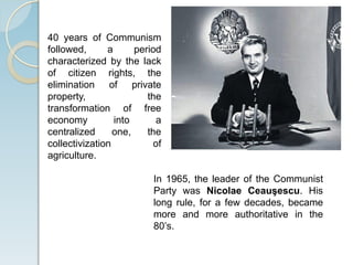 In 1965, the leader of the Communist
Party was Nicolae Ceauşescu. His
long rule, for a few decades, became
more and more authoritative in the
80’s.
40 years of Communism
followed, a period
characterized by the lack
of citizen rights, the
elimination of private
property, the
transformation of free
economy into a
centralized one, the
collectivization of
agriculture.
 