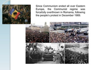 Since Communism ended all over Eastern
Europe, the Communist regime was
forcefully overthrown in Romania, following
the people’s protest in December 1989.
 