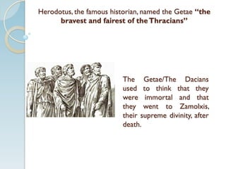 Herodotus, the famous historian, named the Getae “the
bravest and fairest of theThracians”
The Getae/The Dacians
used to think that they
were immortal and that
they went to Zamolxis,
their supreme divinity, after
death.
 