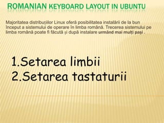 ROMANIAN Keyboard Layout in ubuntu Majoritatea distribuțiilor Linux oferă posibilitatea instalării de la bun început a sistemului de operare în limba română. Trecerea sistemului pe limba română poate fi făcută și după instalareurmândmaimulţi paşi. 1.Setarea limbii 2.Setarea tastaturii 