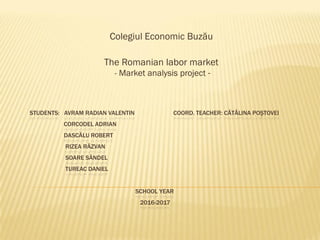 STUDENTS: AVRAM RADIAN VALENTIN COORD. TEACHER: CĂTĂLINA POŞTOVEI
CORCODEL ADRIAN
DASCĂLU ROBERT
RIZEA RĂZVAN
SOARE SĂNDEL
TUREAC DANIEL
SCHOOL YEAR
2016-2017
Colegiul Economic Buzău
The Romanian labor market
- Market analysis project -
 