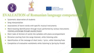 EVALUATION of Romanian language competences
 Systematic observation of students
 Song interpretation
 Associations of learnt words with specific musical instruments
 Word meaning identification through music performed by various instruments
(memory anchorage through sounds/music)
 Short tasks of division of words into syllables with piano accompaniment
 Dictation starting from the songs listened, while listening cello
 Identification of the message of short texts / lyrics, while listening flute
 Completion of evaluation worksheets while listening to Spring by Vivaldi
 