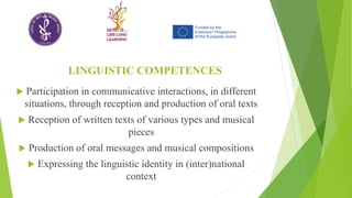 LINGUISTIC COMPETENCES
 Participation in communicative interactions, in different
situations, through reception and production of oral texts
 Reception of written texts of various types and musical
pieces
 Production of oral messages and musical compositions
 Expressing the linguistic identity in (inter)national
context
 