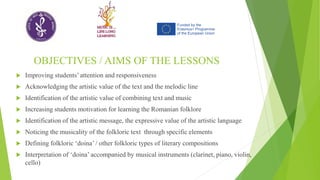 OBJECTIVES / AIMS OF THE LESSONS
 Improving students’ attention and responsiveness
 Acknowledging the artistic value of the text and the melodic line
 Identification of the artistic value of combining text and music
 Increasing students motivation for learning the Romanian folklore
 Identification of the artistic message, the expressive value of the artistic language
 Noticing the musicality of the folkloric text through specific elements
 Defining folkloric ‘doina’ / other folkloric types of literary compositions
 Interpretation of ‘doina’ accompanied by musical instruments (clarinet, piano, violin,
cello)
 