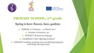 PRIMARY SCHOOL: 2nd grade
 PERIOD: 27 February – 10 March 2017
 Number of students: 30
 SUBJECT: Romanian language
 LEARNING UNIT: Spring is here!
 LESSONS: teaching, learning and consolidating linguistic
knowledge through music
Spring is here: flowers, bees, gardens
 