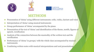 METHODS
 Presentation of ‘doina’ using different instruments: cello, violin, clarinet and voice
 Interpretation of ‘doina’ using musical instruments
 Group performance of ‘doina’ accompanied by the piano
 Presentation of the text of ‘doina’ and identification of the theme, motifs, figures of
speech, versification
 Analysis of the connection between the musicality of the written text and the
versification
 Performance of ‘doina’ in groups/ with the whole class accompanied by musical
instruments
 Combining written notes with musical interpretations and oral presentations
 