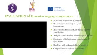 EVALUATION of Romanian language competences:
 Systematic observation of students
 ‘Doina’ interpretations (voice, various
instruments)
 Associations of musicality of the text and the
versification
 Analysis of versification and message of the text
 Short tasks of definition and classification of
lyric poetry
 Handouts with tasks related to lyric poetry
 Completion of evaluation worksheets
 
