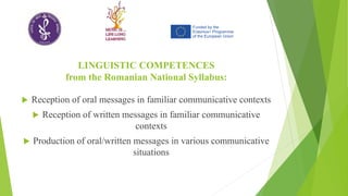 LINGUISTIC COMPETENCES
from the Romanian National Syllabus:
 Reception of oral messages in familiar communicative contexts
 Reception of written messages in familiar communicative
contexts
 Production of oral/written messages in various communicative
situations
 