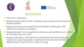 METHODS
 Discussion, explanation
 Rhythmic pronunciation of the vocabulary using a tambourine and maracas
(Rumba shakers)
 Singing short tunes accompanied by the blockflute and the piano with
adjectives to complete in a diagram
 Singing Opinion/ Fact accompanied by the piano and bockflute so as to reflect
the meaning of the two words
 Singing comparatives and superlatives divided into three groups (unequal
comparative, equal comparative, superlative) having the same melody but
slightly altered so that it fits the words to be sung
 