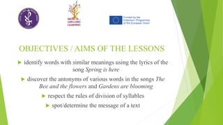 OBJECTIVES / AIMS OF THE LESSONS
 identify words with similar meanings using the lyrics of the
song Spring is here
 discover the antonyms of various words in the songs The
Bee and the flowers and Gardens are blooming
 respect the rules of division of syllables
 spot/determine the message of a text
 