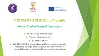 PRIMARY SCHOOL: 2nd grade
 PERIOD: 25 January 2017
 Number of students: 16
 SUBJECT: Music
 WORKSHOP: learning and consolidating musical terms in
Romanian through musical games and employment of
musical characters, stories and image-sound connections
Wonderland of Musical Characters
 