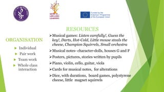 ORGANISATION
 Individual
 Pair work
 Team work
 Whole class
interaction
RESOURCES
➢Musical games: Listen carefully!, Guess the
key!, Darts, Hot-Cold, Little mouse steals the
cheese, Champion Squirrels, Small orchestra
➢Musical notes- character-dolls, houses G and F
➢Posters, pictures, stories written by pupils
➢Piano, violin, cello, guitar, viola
➢Cards for musical notes, for alterations
➢Dice, with durations, board games, polystyrene
cheese, little magnet squirrels
 