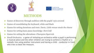METHODS
 Games of discovery through audition with the pupils’ eyes covered
 Games of consolidating the keyboard, white and black
 Games for setting durations and rests: Darts, Little mouse steals the cheese
 Games for setting basic piano knowledge: Hot-Cold
 Games for setting the alterations: Champion Squirrels
 Small Orchestra: a game of imitating an orchestra while a pupil is performing
a musical piece and the other children are trying to achieve a rhythm or a
melodic line using another instrument and having a child – conductor in front
who tries to beat the measure.
 