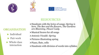 ORGANISATION
 Individual
 Pair work
 Whole class
interaction
RESOURCES
➢Handouts with the lyrics of songs: Spring is
here, The Bee and the flowers, The Gardens
are Blooming, Flower Lady
➢Musical Scores for all songs
➢Antonio Vivaldi: Spring
➢Pictures illustrating spring
➢Piano, flute, cello
➢Handouts with division of words into syllabes
 