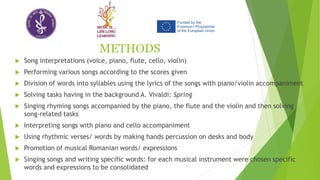 METHODS
 Song interpretations (voice, piano, flute, cello, violin)
 Performing various songs according to the scores given
 Division of words into syllables using the lyrics of the songs with piano/violin accompaniment
 Solving tasks having in the background A. Vivaldi: Spring
 Singing rhyming songs accompanied by the piano, the flute and the violin and then solving
song-related tasks
 Interpreting songs with piano and cello accompaniment
 Using rhythmic verses/ words by making hands percussion on desks and body
 Promotion of musical Romanian words/ expressions
 Singing songs and writing specific words: for each musical instrument were chosen specific
words and expressions to be consolidated
 