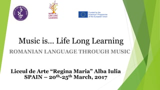 ROMANIAN LANGUAGE THROUGH MUSIC
Music is… Life Long Learning
Liceul de Arte “Regina Maria” Alba Iulia
SPAIN – 20th-25th March, 2017
 