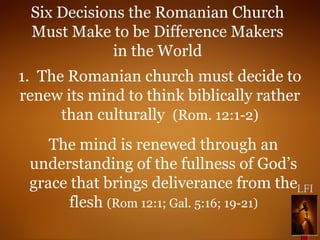 Six Decisions the Romanian Church
Must Make to be Difference Makers
in the World
1. The Romanian church must decide to
renew its mind to think biblically rather
than culturally (Rom. 12:1-2)
The mind is renewed through an
understanding of the fullness of God’s
grace that brings deliverance from the
flesh (Rom 12:1; Gal. 5:16; 19-21)
 