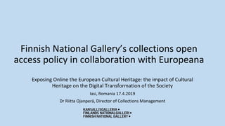 Finnish National Gallery’s collections open
access policy in collaboration with Europeana
Exposing Online the European Cultural Heritage: the impact of Cultural
Heritage on the Digital Transformation of the Society
Iasi, Romania 17.4.2019
Dr Riitta Ojanperä, Director of Collections Management
 
