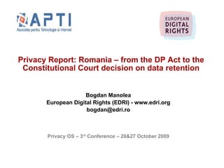 Privacy Report: Romania – from the DP Act to the Constitutional Court decision on data retention Bogdan Manolea European Digital Rights (EDRI) - www.edri.org [email_address] Privacy OS – 3 rd  Conference – 26&27 October 2009 