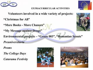 EXTRACURRICULAR ACTIVITIES

   Volunteers involved in a wide variety of projects:
“Christmas for All”
“More Books - More Chances”
“My Message against Drugs”
Environmental projects – “Green 003”, “Romanian Scouts”
Preuniversitaria
Proms
The College Days
Catarama Festivity
 