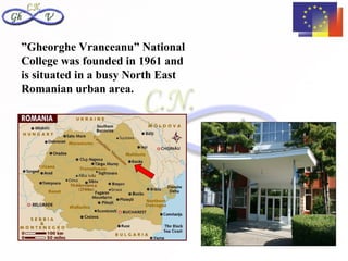 ”Gheorghe Vranceanu” National
College was founded in 1961 and
is situated in a busy North East
Romanian urban area.
 