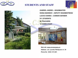 STUDENTS AND STAFF
         GABRIEL ANDREI – HEADMASTER
         DOINA MARINOV – DEPUTY HEADMISTRESS
         LUCICA DANDU – CAREER ADVISER
         911 STUDENTS
         60 TEACHERS
         12 ADMIN STAFF




          Web site: www.cnvranceanu.ro
          Address : str. Lucretiu Pătrăşcanu nr. 30
          Phone No : 0234 / 511.651
 
