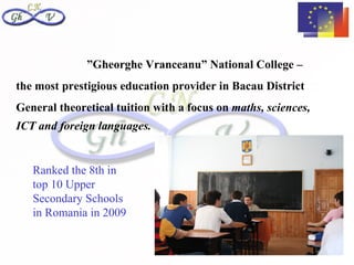 ”Gheorghe Vranceanu” National College –
the most prestigious education provider in Bacau District
General theoretical tuition with a focus on maths, sciences,
ICT and foreign languages.


   Ranked the 8th in
   top 10 Upper
   Secondary Schools
   in Romania in 2009
 
