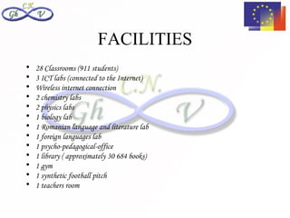 FACILITIES
•   28 Classrooms (911 students)
•   3 ICT labs (connected to the Internet)
•   Wireless internet connection
•   2 chemistry labs
•   2 physics labs
•   1 biology lab
•   1 Romanian language and literature lab
•   1 foreign languages lab
•   1 psycho-pedagogical-office
•   1 library ( approximately 30 684 books)
•   1 gym
•   1 synthetic football pitch
•   1 teachers room
 