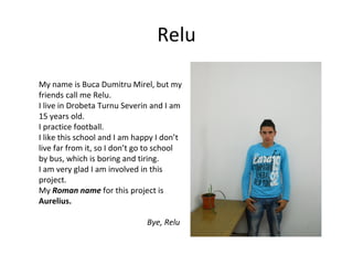 Relu

My name is Buca Dumitru Mirel, but my
friends call me Relu.
I live in Drobeta Turnu Severin and I am
15 years old.
I practice football.
I like this school and I am happy I don’t
live far from it, so I don’t go to school
by bus, which is boring and tiring.
I am very glad I am involved in this
project.
My Roman name for this project is
Aurelius.

                               Bye, Relu
 