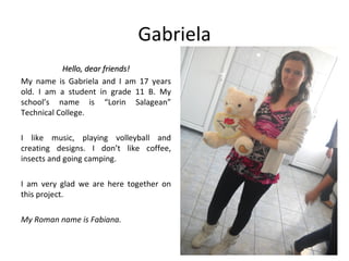 Gabriela
           Hello, dear friends!
My name is Gabriela and I am 17 years
old. I am a student in grade 11 B. My
school’s name is “Lorin Salagean”
Technical College.

I like music, playing volleyball and
creating designs. I don’t like coffee,
insects and going camping.

I am very glad we are here together on
this project.

My Roman name is Fabiana.
 
