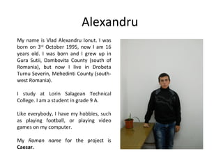 Alexandru
My name is Vlad Alexandru Ionut. I was
born on 3rd October 1995, now I am 16
years old. I was born and I grew up in
Gura Sutii, Dambovita County (south of
Romania), but now I live in Drobeta
Turnu Severin, Mehedinti County (south-
west Romania).

I study at Lorin Salagean Technical
College. I am a student in grade 9 A.

Like everybody, I have my hobbies, such
as playing football, or playing video
games on my computer.

My Roman name for the project is
Caesar.
 