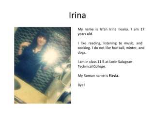Irina
  My name is Isfan Irina Ileana. I am 17
  years old.

  I like reading, listening to music, and
  cooking. I do not like football, winter, and
  dogs.

  I am in class 11 B at Lorin Salagean
  Technical College.

  My Roman name is Flavia.

  Bye!
 