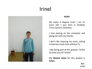 Irinel
                      Hello!

    My name is Negrea Irinel. I am 15
    years old. I was born in Drobeta
    Turnu Severin, Romania.

    I love playing on the computer and
    going out with my friends.

    I don’t like cleaning my room, sitting
    in bed too much time without TV.

    I like being part of this project. I’d like
    to show you all I know!

    My Roman name for this project is
    Julius.
                                 Bye,
                                Irinel
 