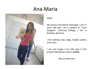 Ana-Maria
     Hello!

     My name is Ana-Maria Cotorogea. I am 17
     years old and I am a student at “Lorin
     Salagean” Technical College. I live in
     Drobeta, Romania.

     I like walking, trips, dogs, English, poetry
     and music.

     I am very happy I can take part in this
     project! My Roman name is Caelia.

                 Nice to meet you!
 