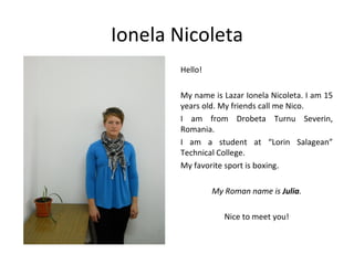 Ionela Nicoleta
       Hello!

       My name is Lazar Ionela Nicoleta. I am 15
       years old. My friends call me Nico.
       I am from Drobeta Turnu Severin,
       Romania.
       I am a student at “Lorin Salagean”
       Technical College.
       My favorite sport is boxing.

                My Roman name is Julia.

                   Nice to meet you!
 