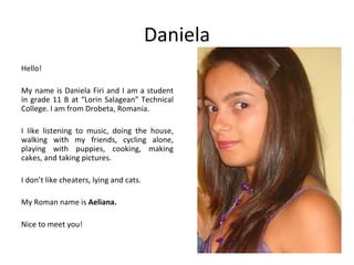 Daniela
Hello!

My name is Daniela Firi and I am a student
in grade 11 B at “Lorin Salagean” Technical
College. I am from Drobeta, Romania.

I like listening to music, doing the house,
walking with my friends, cycling alone,
playing with puppies, cooking, making
cakes, and taking pictures.

I don’t like cheaters, lying and cats.

My Roman name is Aeliana.

Nice to meet you!
 