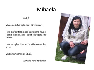 Mihaela
                    Hello!

My name is Mihaela. I am 17 years old.

I like playing tennis and listening to music.
I don’t like liars, and I don’t like tigers and
snakes.

I am very glad I can work with you on this
project.

My Roman name is Fabiola.

                    Mihaela from Romania
 