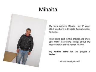 Mihaita

   My name is Curea Mihaita. I am 15 years
   old. I was born in Drobeta Turnu Severin,
   Romania.

   I like being part in this project and show
   you many interesting things about my
   modern town and its roman history.

   My Roman name for this project is
   Traian.

             Nice to meet you all!
 