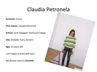 Claudia Petronela
Surname: Guina

First names: Claudia Petronela

School: Lorin Salagean Technical College

City: Drobeta Turnu Severin

Age: 15 years old

I am happy to work with you!

My Roman name is Cornelia.
 